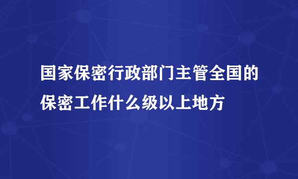 国家保密行政部门主管全国的保密工作什么级以上地方