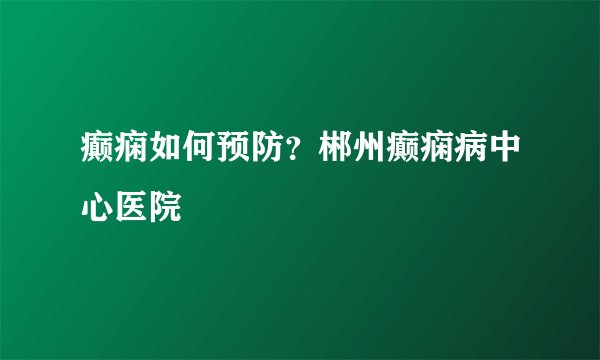 癫痫如何预防？郴州癫痫病中心医院