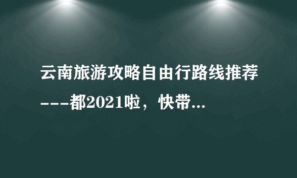 云南旅游攻略自由行路线推荐---都2021啦，快带上心情出发吧~