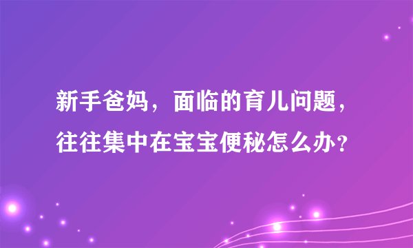 新手爸妈，面临的育儿问题，往往集中在宝宝便秘怎么办？