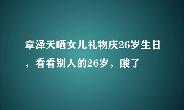 章泽天晒女儿礼物庆26岁生日，看看别人的26岁，酸了