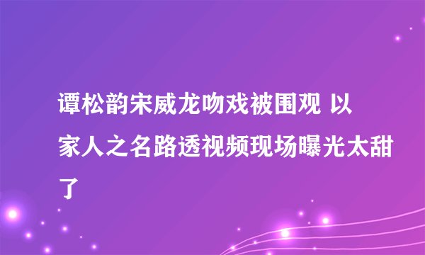 谭松韵宋威龙吻戏被围观 以家人之名路透视频现场曝光太甜了
