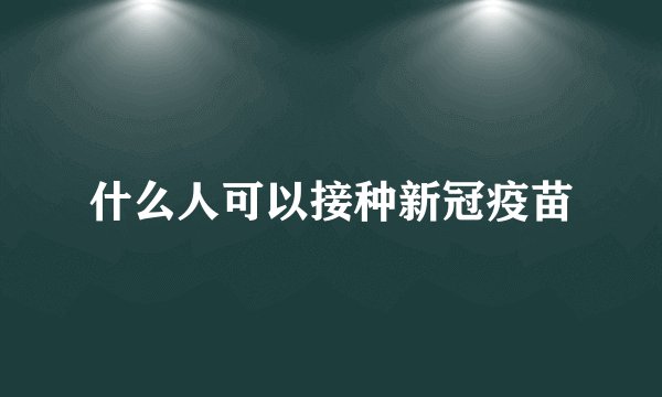 什么人可以接种新冠疫苗