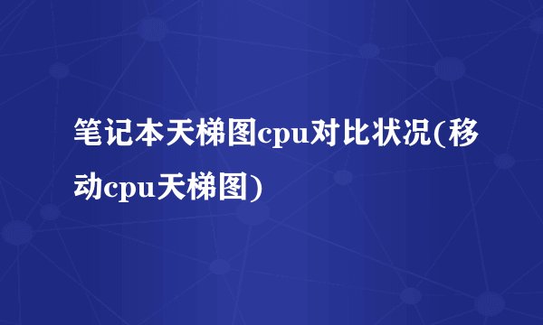 笔记本天梯图cpu对比状况(移动cpu天梯图)