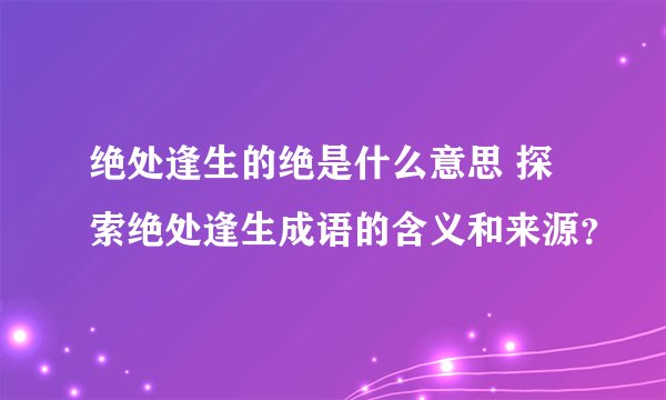 绝处逢生的绝是什么意思 探索绝处逢生成语的含义和来源？