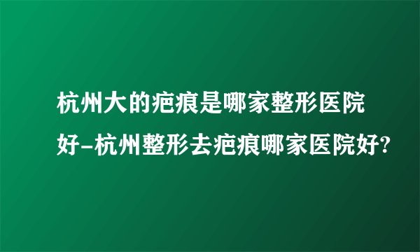 杭州大的疤痕是哪家整形医院好-杭州整形去疤痕哪家医院好?