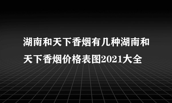 湖南和天下香烟有几种湖南和天下香烟价格表图2021大全
