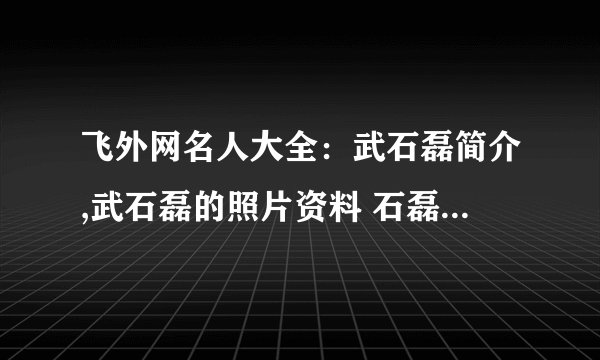 飞外网名人大全：武石磊简介,武石磊的照片资料 石磊简介,石磊的照片资料
