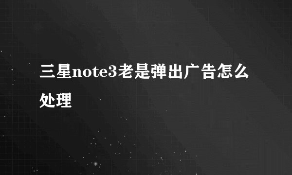 三星note3老是弹出广告怎么处理