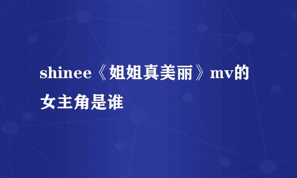 shinee《姐姐真美丽》mv的女主角是谁