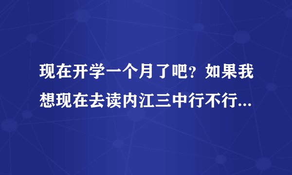 现在开学一个月了吧？如果我想现在去读内江三中行不行，从高一读起走。
