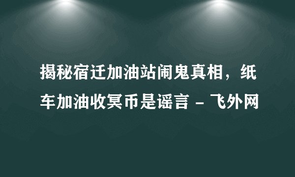 揭秘宿迁加油站闹鬼真相，纸车加油收冥币是谣言 - 飞外网