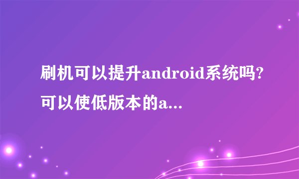 刷机可以提升android系统吗?可以使低版本的android系统提高吗?