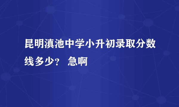 昆明滇池中学小升初录取分数线多少？ 急啊