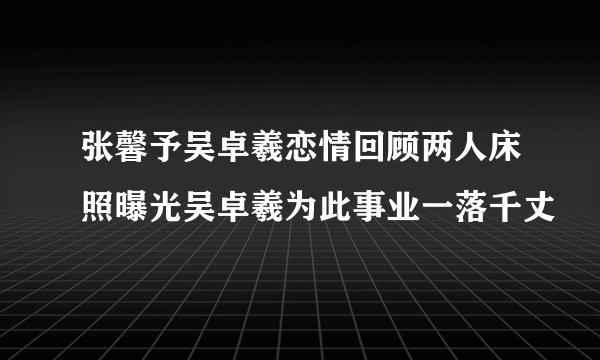张馨予吴卓羲恋情回顾两人床照曝光吴卓羲为此事业一落千丈