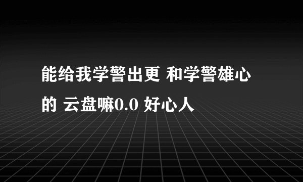 能给我学警出更 和学警雄心的 云盘嘛0.0 好心人