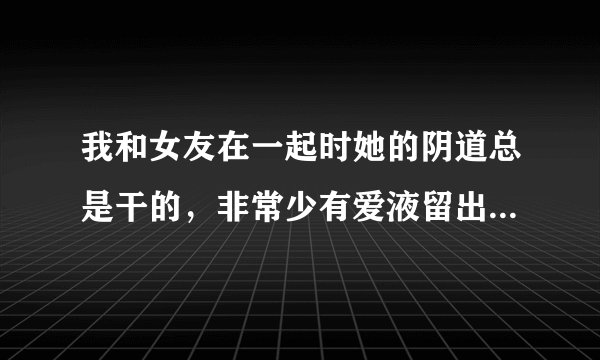 我和女友在一起时她的阴道总是干的，非常少有爱液留出，且都不会达到高潮，还会疼，麻烦问这是不有有什么病的..