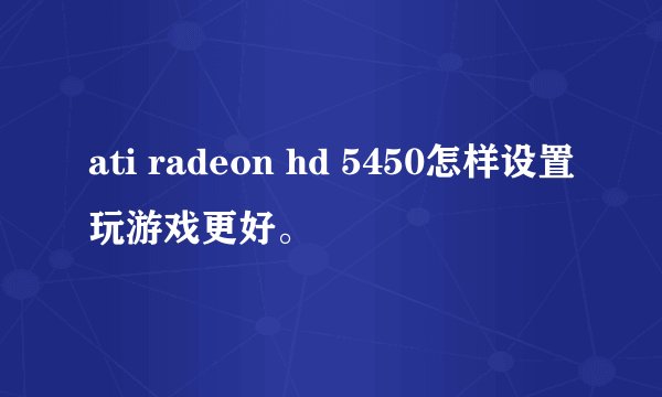 ati radeon hd 5450怎样设置玩游戏更好。