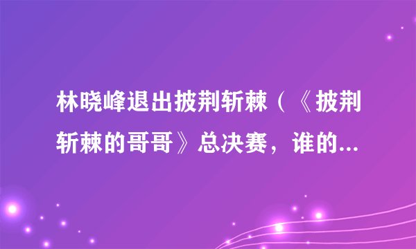 林晓峰退出披荆斩棘（《披荆斩棘的哥哥》总决赛，谁的淘汰是你的意难平）资讯