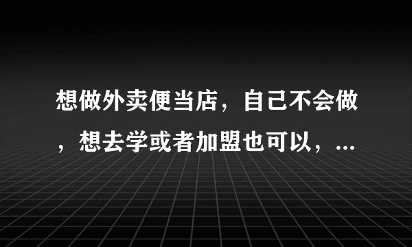 想做外卖便当店，自己不会做，想去学或者加盟也可以，求可以学的地方或者加盟的品牌？