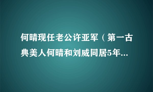 何晴现任老公许亚军（第一古典美人何晴和刘威同居5年，为何嫁给三婚许亚军）资讯