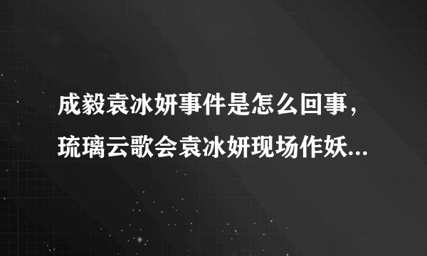 成毅袁冰妍事件是怎么回事，琉璃云歌会袁冰妍现场作妖导致闹僵—飞外