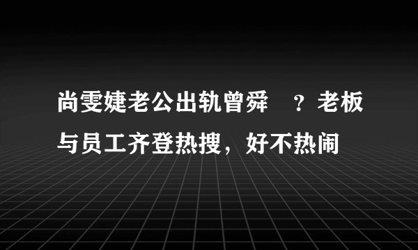 尚雯婕老公出轨曾舜晞？老板与员工齐登热搜，好不热闹