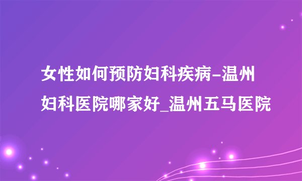 女性如何预防妇科疾病-温州妇科医院哪家好_温州五马医院