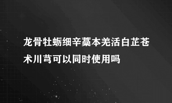 龙骨牡蛎细辛藁本羌活白芷苍术川芎可以同时使用吗