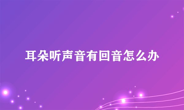 耳朵听声音有回音怎么办