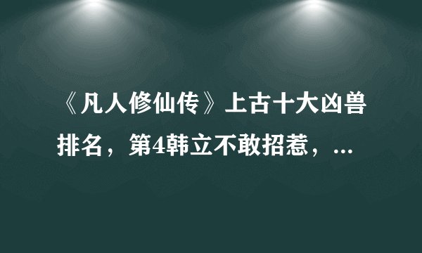 《凡人修仙传》上古十大凶兽排名，第4韩立不敢招惹，第3毁灭界面
