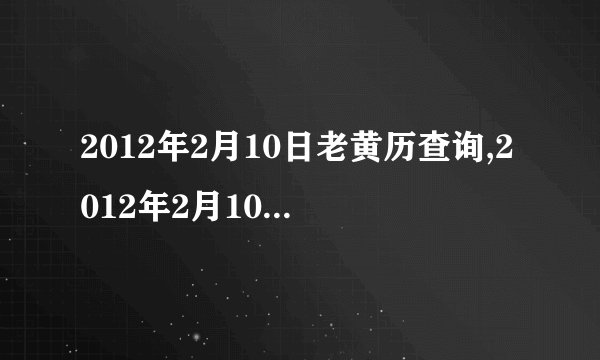 2012年2月10日老黄历查询,2012年2月10日万年历黄道吉日