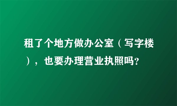 租了个地方做办公室（写字楼），也要办理营业执照吗？