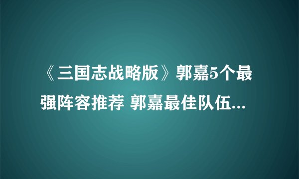 《三国志战略版》郭嘉5个最强阵容推荐 郭嘉最佳队伍搭配攻略