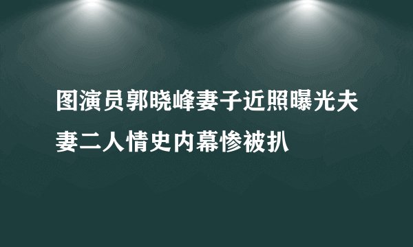 图演员郭晓峰妻子近照曝光夫妻二人情史内幕惨被扒