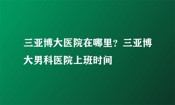 三亚博大医院在哪里？三亚博大男科医院上班时间
