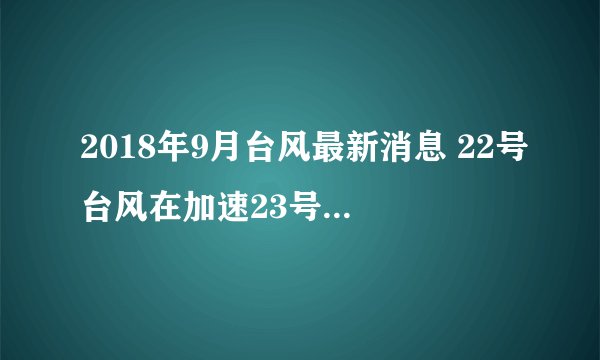 2018年9月台风最新消息 22号台风在加速23号台风已经出现