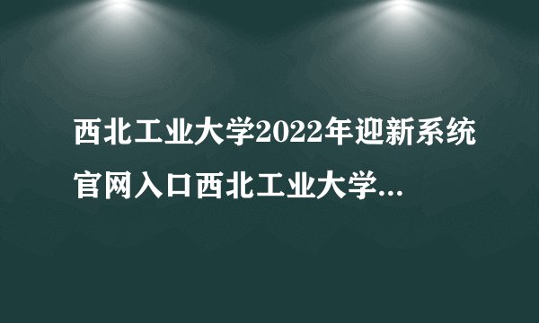 西北工业大学2022年迎新系统官网入口西北工业大学迎新网_陕西高考最新信息
