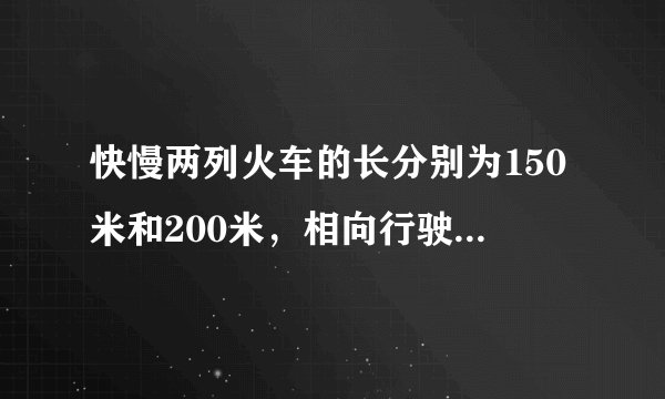 快慢两列火车的长分别为150米和200米，相向行驶在平行轨道上，若坐在慢