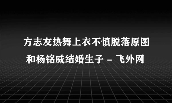 方志友热舞上衣不慎脱落原图 和杨铭威结婚生子 - 飞外网