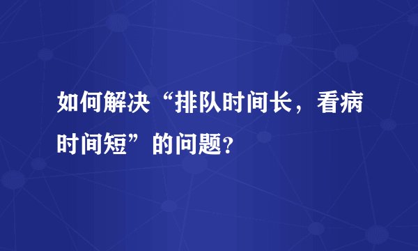 如何解决“排队时间长，看病时间短”的问题？