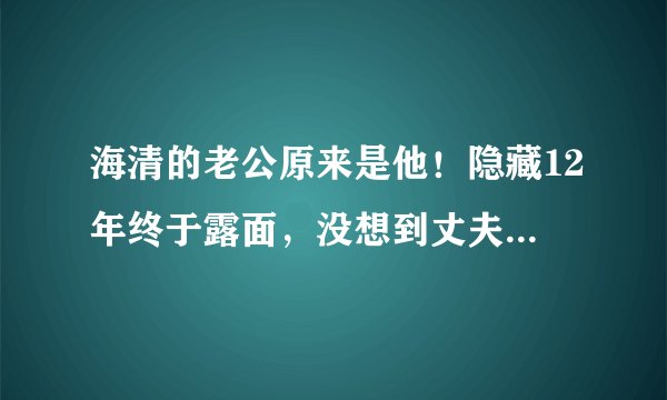 海清的老公原来是他！隐藏12年终于露面，没想到丈夫这么优秀
