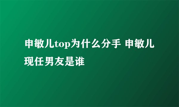 申敏儿top为什么分手 申敏儿现任男友是谁