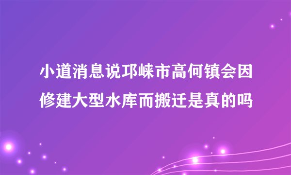小道消息说邛崃市高何镇会因修建大型水库而搬迁是真的吗
