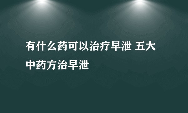 有什么药可以治疗早泄 五大中药方治早泄